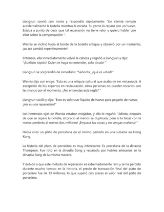 Liangyun sonrió con ironía y respondió rápidamente: “Un cliente rompió
accidentalmente la botella mientras la miraba. Su yerno lo reparó con un huevo.
Estaba a punto de decir que tal reparación no tiene valor y quiero hablar con
ellos sobre la compensación ".
Warnia se inclinó hacia el borde de la botella antigua y observó por un momento,
¡su tez cambió repentinamente!
Entonces, ella inmediatamente volvió la cabeza y regañó a Liangyun y dijo:
“¡Suéltalo rápido! Quien te haga no entender, solo tócalo! "
Liangyun se sorprendió de inmediato: "Señorita, ¿qué es usted?"
Warnia dijo con enojo: “Esta es una reliquia cultural que acaba de ser restaurada. A
excepción de los expertos en restauración, otras personas no pueden tocarlos con
las manos por el momento. ¿No entiendes esta regla? "
Liangyun vaciló y dijo: "Esto es solo usar líquido de huevo para pegarlo de nuevo,
¿no es una reparación?"
Los hermosos ojos de Warnia estaban enojados, y ella lo regañó: “¡Idiota, después
de que se repare la botella, el precio al menos se duplicará, pero si la tocas con la
mano, perderás al menos dos millones! ¡Empaca tus cosas y no vengas mañana! "
Había visto un plato de porcelana en el mismo período en una subasta en Hong
Kong.
La historia del plato de porcelana es muy interesante. Es porcelana de la dinastía
Thompson. Fue roto en la dinastía Song y reparado por hábiles artesanos en la
dinastía Song de la misma manera.
Y debido a que este método de reparación es extremadamente raro y se ha perdido
durante mucho tiempo en la historia, el precio de transacción final del plato de
porcelana fue de 13 millones, lo que superó con creces el valor real del plato de
porcelana.
 