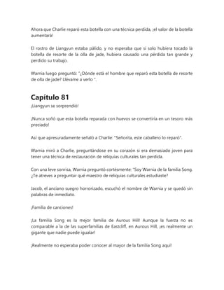Ahora que Charlie reparó esta botella con una técnica perdida, ¡el valor de la botella
aumentará!
El rostro de Liangyun estaba pálido, y no esperaba que si solo hubiera tocado la
botella de resorte de la olla de jade, hubiera causado una pérdida tan grande y
perdido su trabajo.
Warnia luego preguntó: “¿Dónde está el hombre que reparó esta botella de resorte
de olla de jade? Llévame a verlo ".
Capítulo 81
¡Liangyun se sorprendió!
¡Nunca soñó que esta botella reparada con huevos se convertiría en un tesoro más
preciado!
Así que apresuradamente señaló a Charlie: "Señorita, este caballero lo reparó".
Warnia miró a Charlie, preguntándose en su corazón si era demasiado joven para
tener una técnica de restauración de reliquias culturales tan perdida.
Con una leve sonrisa, Warnia preguntó cortésmente: “Soy Warnia de la familia Song.
¿Te atreves a preguntar qué maestro de reliquias culturales estudiaste?
Jacob, el anciano suegro horrorizado, escuchó el nombre de Warnia y se quedó sin
palabras de inmediato.
¡Familia de canciones!
¡La familia Song es la mejor familia de Aurous Hill! Aunque la fuerza no es
comparable a la de las superfamilias de Eastcliff, en Aurous Hill, ¡es realmente un
gigante que nadie puede igualar!
¡Realmente no esperaba poder conocer al mayor de la familia Song aquí!
 
