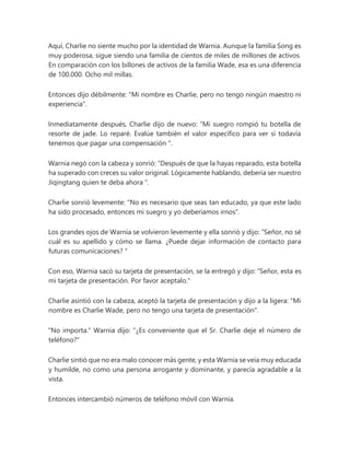 Aquí, Charlie no siente mucho por la identidad de Warnia. Aunque la familia Song es
muy poderosa, sigue siendo una familia de cientos de miles de millones de activos.
En comparación con los billones de activos de la familia Wade, esa es una diferencia
de 100.000. Ocho mil millas.
Entonces dijo débilmente: "Mi nombre es Charlie, pero no tengo ningún maestro ni
experiencia".
Inmediatamente después, Charlie dijo de nuevo: “Mi suegro rompió tu botella de
resorte de jade. Lo reparé. Evalúe también el valor específico para ver si todavía
tenemos que pagar una compensación ".
Warnia negó con la cabeza y sonrió: “Después de que la hayas reparado, esta botella
ha superado con creces su valor original. Lógicamente hablando, debería ser nuestro
Jiqingtang quien te deba ahora ".
Charlie sonrió levemente: "No es necesario que seas tan educado, ya que este lado
ha sido procesado, entonces mi suegro y yo deberíamos irnos".
Los grandes ojos de Warnia se volvieron levemente y ella sonrió y dijo: “Señor, no sé
cuál es su apellido y cómo se llama. ¿Puede dejar información de contacto para
futuras comunicaciones? "
Con eso, Warnia sacó su tarjeta de presentación, se la entregó y dijo: “Señor, esta es
mi tarjeta de presentación. Por favor aceptalo."
Charlie asintió con la cabeza, aceptó la tarjeta de presentación y dijo a la ligera: "Mi
nombre es Charlie Wade, pero no tengo una tarjeta de presentación".
"No importa." Warnia dijo: "¿Es conveniente que el Sr. Charlie deje el número de
teléfono?"
Charlie sintió que no era malo conocer más gente, y esta Warnia se veía muy educada
y humilde, no como una persona arrogante y dominante, y parecía agradable a la
vista.
Entonces intercambió números de teléfono móvil con Warnia.
 