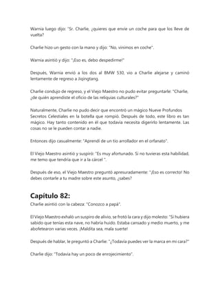 Warnia luego dijo: “Sr. Charlie, ¿quieres que envíe un coche para que los lleve de
vuelta?
Charlie hizo un gesto con la mano y dijo: "No, vinimos en coche".
Warnia asintió y dijo: "¡Eso es, debo despedirme!"
Después, Warnia envió a los dos al BMW 530, vio a Charlie alejarse y caminó
lentamente de regreso a Jiqingtang.
Charlie condujo de regreso, y el Viejo Maestro no pudo evitar preguntarle: "Charlie,
¿de quién aprendiste el oficio de las reliquias culturales?"
Naturalmente, Charlie no pudo decir que encontró un mágico Nueve Profundos
Secretos Celestiales en la botella que rompió. Después de todo, este libro es tan
mágico. Hay tanto contenido en él que todavía necesita digerirlo lentamente. Las
cosas no se le pueden contar a nadie.
Entonces dijo casualmente: "Aprendí de un tío arrollador en el orfanato".
El Viejo Maestro asintió y suspiró: “Es muy afortunado. Si no tuvieras esta habilidad,
me temo que tendría que ir a la cárcel ".
Después de eso, el Viejo Maestro preguntó apresuradamente: “¡Eso es correcto! No
debes contarle a tu madre sobre este asunto, ¿sabes?
Capítulo 82:
Charlie asintió con la cabeza: "Conozco a papá".
El Viejo Maestro exhaló un suspiro de alivio, se frotó la cara y dijo molesto: “Si hubiera
sabido que tenías esta nave, no habría huido. Estaba cansado y medio muerto, y me
abofetearon varias veces. ¡Maldita sea, mala suerte!
Después de hablar, le preguntó a Charlie: "¿Todavía puedes ver la marca en mi cara?"
Charlie dijo: "Todavía hay un poco de enrojecimiento".
 
