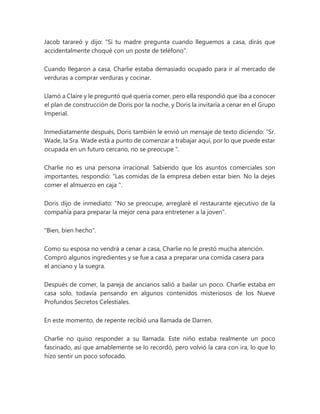 Jacob tarareó y dijo: "Si tu madre pregunta cuando lleguemos a casa, dirás que
accidentalmente choqué con un poste de teléfono".
Cuando llegaron a casa, Charlie estaba demasiado ocupado para ir al mercado de
verduras a comprar verduras y cocinar.
Llamó a Claire y le preguntó qué quería comer, pero ella respondió que iba a conocer
el plan de construcción de Doris por la noche, y Doris la invitaría a cenar en el Grupo
Imperial.
Inmediatamente después, Doris también le envió un mensaje de texto diciendo: “Sr.
Wade, la Sra. Wade está a punto de comenzar a trabajar aquí, por lo que puede estar
ocupada en un futuro cercano, no se preocupe ".
Charlie no es una persona irracional. Sabiendo que los asuntos comerciales son
importantes, respondió: “Las comidas de la empresa deben estar bien. No la dejes
comer el almuerzo en caja ".
Doris dijo de inmediato: "No se preocupe, arreglaré el restaurante ejecutivo de la
compañía para preparar la mejor cena para entretener a la joven".
"Bien, bien hecho".
Como su esposa no vendrá a cenar a casa, Charlie no le prestó mucha atención.
Compró algunos ingredientes y se fue a casa a preparar una comida casera para
el anciano y la suegra.
Después de comer, la pareja de ancianos salió a bailar un poco. Charlie estaba en
casa solo, todavía pensando en algunos contenidos misteriosos de los Nueve
Profundos Secretos Celestiales.
En este momento, de repente recibió una llamada de Darren.
Charlie no quiso responder a su llamada. Este niño estaba realmente un poco
fascinado, así que amablemente se lo recordó, pero volvió la cara con ira, lo que lo
hizo sentir un poco sofocado.
 