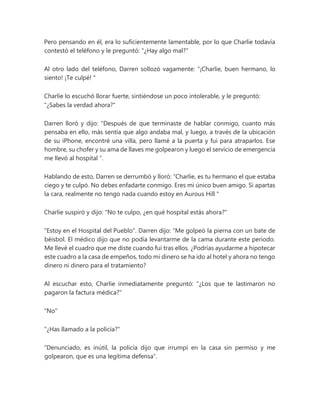 Pero pensando en él, era lo suficientemente lamentable, por lo que Charlie todavía
contestó el teléfono y le preguntó: "¿Hay algo mal?"
Al otro lado del teléfono, Darren sollozó vagamente: “¡Charlie, buen hermano, lo
siento! ¡Te culpé! "
Charlie lo escuchó llorar fuerte, sintiéndose un poco intolerable, y le preguntó:
"¿Sabes la verdad ahora?"
Darren lloró y dijo: "Después de que terminaste de hablar conmigo, cuanto más
pensaba en ello, más sentía que algo andaba mal, y luego, a través de la ubicación
de su iPhone, encontré una villa, pero llamé a la puerta y fui para atraparlos. Ese
hombre, su chofer y su ama de llaves me golpearon y luego el servicio de emergencia
me llevó al hospital ”.
Hablando de esto, Darren se derrumbó y lloró: “Charlie, es tu hermano el que estaba
ciego y te culpó. No debes enfadarte conmigo. Eres mi único buen amigo. Si apartas
la cara, realmente no tengo nada cuando estoy en Aurous Hill "
Charlie suspiró y dijo: "No te culpo, ¿en qué hospital estás ahora?"
"Estoy en el Hospital del Pueblo". Darren dijo: “Me golpeó la pierna con un bate de
béisbol. El médico dijo que no podía levantarme de la cama durante este período.
Me llevé el cuadro que me diste cuando fui tras ellos. ¿Podrías ayudarme a hipotecar
este cuadro a la casa de empeños, todo mi dinero se ha ido al hotel y ahora no tengo
dinero ni dinero para el tratamiento?
Al escuchar esto, Charlie inmediatamente preguntó: "¿Los que te lastimaron no
pagaron la factura médica?"
"No"
"¿Has llamado a la policía?"
“Denunciado, es inútil, la policía dijo que irrumpí en la casa sin permiso y me
golpearon, que es una legítima defensa”.
 