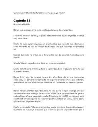 "¡Irrazonable!" Charlie dijo furiosamente: "¡Espera, yo iré allí!"
Capítulo 83
Hospital del Pueblo.
Darren está acostado en la cama en el departamento de emergencias.
Se lastimó en todas partes, y su pierna derecha también estaba enyesada, luciendo
muy lamentable.
Charlie no pudo evitar simpatizar, un gran hombre que entendió mal a la mujer, y
como resultado, no solo su corazón estaba roto, sino que su cuerpo fue golpeado
así.
Cuando Darren lo vio entrar, se le llenaron los ojos de lágrimas, hinchados como
huevos.
"Charlie" Darren no pudo evitar llorar tan pronto como habló.
Charlie caminó hacia el frente y dijo a la ligera: "Está bien, es solo una perra, no vale
la pena tu tristeza".
Darren lloró y dijo: “La perseguí durante tres años. Para ella, no tuve dignidad en
estos años. Me convertí por completo en un perro lamiendo. Pensé que lo tendría
todo al final, pero no esperaba que terminara así. Finalmente, no hay nada para mí
".
Darren lloró sin aliento y dijo: “¡Esa perra, no solo quiere romper conmigo, sino que
también quiere que me vaya de la casa! La mayor parte del dinero que he ganado
en los últimos años se ha gastado en ella. El depósito de 100.000 también se invirtió
en el hotel, pero ni siquiera me lo quiere devolver. Estaba tan ciego, ¿cómo podría
gustarme una mujer tan terrible? "
Charlie lo persuadió: “¡Darren, si un hombre puede permitirse dejarlo, debería caer y
levantarse de nuevo! ¿Y el cuadro que te di? Esa pintura se puede vender por al
 