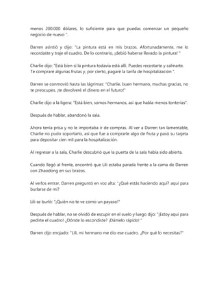 menos 200.000 dólares, lo suficiente para que puedas comenzar un pequeño
negocio de nuevo ".
Darren asintió y dijo: “La pintura está en mis brazos. Afortunadamente, me lo
recordaste y traje el cuadro. De lo contrario, ¡debió haberse llevado la pintura! "
Charlie dijo: “Está bien si la pintura todavía está allí. Puedes recostarte y calmarte.
Te compraré algunas frutas y, por cierto, pagaré la tarifa de hospitalización ".
Darren se conmovió hasta las lágrimas: "Charlie, buen hermano, muchas gracias, no
te preocupes, ¡te devolveré el dinero en el futuro!"
Charlie dijo a la ligera: "Está bien, somos hermanos, así que habla menos tonterías".
Después de hablar, abandonó la sala.
Ahora tenía prisa y no le importaba ir de compras. Al ver a Darren tan lamentable,
Charlie no pudo soportarlo, así que fue a comprarle algo de fruta y pasó su tarjeta
para depositar cien mil para la hospitalización.
Al regresar a la sala, Charlie descubrió que la puerta de la sala había sido abierta.
Cuando llegó al frente, encontró que Lili estaba parada frente a la cama de Darren
con Zhaodong en sus brazos.
Al verlos entrar, Darren preguntó en voz alta: “¿Qué estás haciendo aquí? aquí para
burlarse de mí?
Lili se burló: "¡Quién no te ve como un payaso!"
Después de hablar, no se olvidó de escupir en el suelo y luego dijo: “¡Estoy aquí para
pedirte el cuadro! ¿Dónde lo escondiste? ¡Dámelo rápido! "
Darren dijo enojado: “Lili, mi hermano me dio ese cuadro. ¿Por qué lo necesitas?"
 
