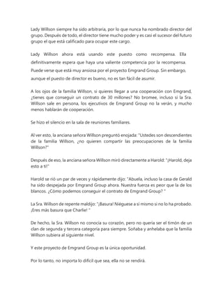 Lady Willson siempre ha sido arbitraria, por lo que nunca ha nombrado director del
grupo. Después de todo, el director tiene mucho poder y es casi el sucesor del futuro
grupo el que está calificado para ocupar este cargo.
Lady Willson ahora está usando este puesto como recompensa. Ella
definitivamente espera que haya una valiente competencia por la recompensa.
Puede verse que está muy ansiosa por el proyecto Emgrand Group. Sin embargo,
aunque el puesto de director es bueno, no es tan fácil de asumir.
A los ojos de la familia Willson, si quieres llegar a una cooperación con Emgrand,
¿tienes que conseguir un contrato de 30 millones? No bromee, incluso si la Sra.
Willson sale en persona, los ejecutivos de Emgrand Group no la verán, y mucho
menos hablarán de cooperación.
Se hizo el silencio en la sala de reuniones familiares.
Al ver esto, la anciana señora Willson preguntó enojada: "Ustedes son descendientes
de la familia Willson, ¿no quieren compartir las preocupaciones de la familia
Willson?"
Después de eso, la anciana señora Willson miró directamente a Harold: "¡Harold, deja
esto a ti!"
Harold se rió un par de veces y rápidamente dijo: “Abuela, incluso la casa de Gerald
ha sido despejada por Emgrand Group ahora. Nuestra fuerza es peor que la de los
blancos. ¿Cómo podemos conseguir el contrato de Emgrand Group? "
La Sra. Willson de repente maldijo: “¡Basura! Niéguese a sí mismo si no lo ha probado.
¡Eres más basura que Charlie! "
De hecho, la Sra. Willson no conocía su corazón, pero no quería ser el timón de un
clan de segunda y tercera categoría para siempre. Soñaba y anhelaba que la familia
Willson subiera al siguiente nivel.
Y este proyecto de Emgrand Group es la única oportunidad.
Por lo tanto, no importa lo difícil que sea, ella no se rendirá.
 