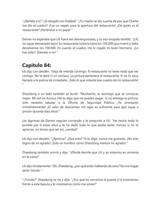 "¿Dártelo a ti?" Lili resopló con frialdad: “¿Tu madre se dio cuenta de por qué Charlie
me dio el cuadro? ¡Fue un regalo para la apertura del restaurante! ¿De quién es el
restaurante? ¡Pertenece a mi papá! "
Darren no esperaba que Lili fuera tan desvergonzada, y su voz enojada tembló: “¡Lili,
no vayas demasiado lejos! Su restaurante todavía tiene los 100.000 que invertí y debe
devolverme los 100.000. En cuanto al cuadro, me lo regaló mi buen hermano. ¿Lo
has oído? ¡Dámelo a mí! "
Capítulo 84:
Lili dijo con desdén: “Deja de mierda conmigo. El restaurante no tiene nada que ver
contigo. No te daré ni un centavo. La pintura pertenece al restaurante. Si no lo saca,
llamaré a la policía de inmediato. ¡Solo di que robaste ese cuadro de mi restaurante!
"
Zhaodong a un lado también se burló: “Muchacho, te aconsejo que te conozcas
mejor. Mi red en Aurous Hill es algo que no puedes pagar. Si no entrega la pintura,
solo necesito saludar a la Oficina de Seguridad Pública. ¡Te arrestarán
inmediatamente! ¡El valor de doscientas mil cajas es suficiente para que vayas a
prisión durante diez años! "
Las lágrimas de Darren seguían corriendo y le preguntó a Lili: “He hecho todo lo
posible por ti estos años y te he dado todo lo que podía darte. Incluso si no lo
aprecias, no tienes que ser así, ¿verdad?
Lili dijo con desdén: “¿Apreciar? ¿Que eres? Te lo digo, nunca me gustaste. ¡No eres
digno de mi agrado! ¡Solo un hombre como Zhaodong merece mi agrado! "
Zhaodong también sonrió y dijo: "¡Olvidé decirte que Lili y yo estamos en armonía
en la cama!"
Lili dijo tímidamente: “Oh, Zhaodong, ¿por qué estás hablando de esto? No me hagas
sentir tímido ".
"¿Tímido?" Zhaodong se rió y dijo: "¿Por qué no cerramos la puerta y la mostramos
frente a esta basura y le mostramos cómo me sirves?"
 