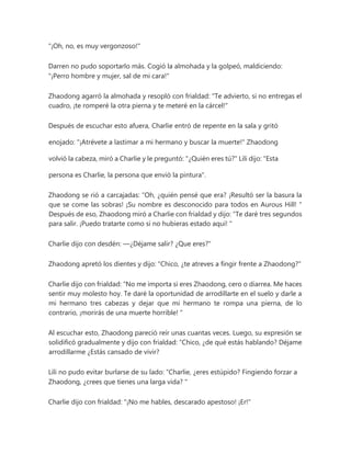 "¡Oh, no, es muy vergonzoso!"
Darren no pudo soportarlo más. Cogió la almohada y la golpeó, maldiciendo:
"¡Perro hombre y mujer, sal de mi cara!"
Zhaodong agarró la almohada y resopló con frialdad: "Te advierto, si no entregas el
cuadro, ¡te romperé la otra pierna y te meteré en la cárcel!"
Después de escuchar esto afuera, Charlie entró de repente en la sala y gritó
enojado: "¡Atrévete a lastimar a mi hermano y buscar la muerte!" Zhaodong
volvió la cabeza, miró a Charlie y le preguntó: "¿Quién eres tú?" Lili dijo: "Esta
persona es Charlie, la persona que envió la pintura".
Zhaodong se rió a carcajadas: “Oh, ¿quién pensé que era? ¡Resultó ser la basura la
que se come las sobras! ¡Su nombre es desconocido para todos en Aurous Hill! "
Después de eso, Zhaodong miró a Charlie con frialdad y dijo: “Te daré tres segundos
para salir. ¡Puedo tratarte como si no hubieras estado aquí! "
Charlie dijo con desdén: —¿Déjame salir? ¿Que eres?"
Zhaodong apretó los dientes y dijo: "Chico, ¿te atreves a fingir frente a Zhaodong?"
Charlie dijo con frialdad: “No me importa si eres Zhaodong, cero o diarrea. Me haces
sentir muy molesto hoy. Te daré la oportunidad de arrodillarte en el suelo y darle a
mi hermano tres cabezas y dejar que mi hermano te rompa una pierna, de lo
contrario, ¡morirás de una muerte horrible! "
Al escuchar esto, Zhaodong pareció reír unas cuantas veces. Luego, su expresión se
solidificó gradualmente y dijo con frialdad: “Chico, ¿de qué estás hablando? Déjame
arrodillarme ¿Estás cansado de vivir?
Lili no pudo evitar burlarse de su lado: “Charlie, ¿eres estúpido? Fingiendo forzar a
Zhaodong, ¿crees que tienes una larga vida? "
Charlie dijo con frialdad: "¡No me hables, descarado apestoso! ¡Er!"
 