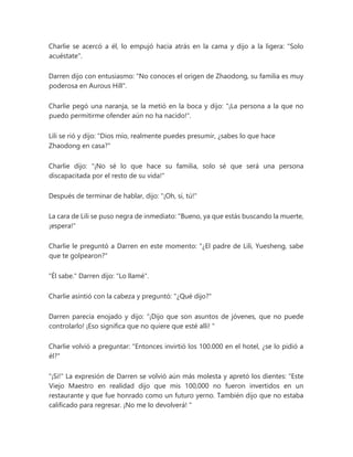 Charlie se acercó a él, lo empujó hacia atrás en la cama y dijo a la ligera: "Solo
acuéstate".
Darren dijo con entusiasmo: "No conoces el origen de Zhaodong, su familia es muy
poderosa en Aurous Hill".
Charlie pegó una naranja, se la metió en la boca y dijo: "¡La persona a la que no
puedo permitirme ofender aún no ha nacido!".
Lili se rió y dijo: "Dios mío, realmente puedes presumir, ¿sabes lo que hace
Zhaodong en casa?"
Charlie dijo: "¡No sé lo que hace su familia, solo sé que será una persona
discapacitada por el resto de su vida!"
Después de terminar de hablar, dijo: "¡Oh, sí, tú!"
La cara de Lili se puso negra de inmediato: "Bueno, ya que estás buscando la muerte,
¡espera!"
Charlie le preguntó a Darren en este momento: "¿El padre de Lili, Yuesheng, sabe
que te golpearon?"
"Él sabe." Darren dijo: "Lo llamé".
Charlie asintió con la cabeza y preguntó: "¿Qué dijo?"
Darren parecía enojado y dijo: “¡Dijo que son asuntos de jóvenes, que no puede
controlarlo! ¡Eso significa que no quiere que esté allí! "
Charlie volvió a preguntar: "Entonces invirtió los 100.000 en el hotel, ¿se lo pidió a
él?"
"¡Si!" La expresión de Darren se volvió aún más molesta y apretó los dientes: “Este
Viejo Maestro en realidad dijo que mis 100,000 no fueron invertidos en un
restaurante y que fue honrado como un futuro yerno. También dijo que no estaba
calificado para regresar. ¡No me lo devolverá! "
 