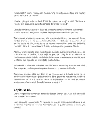 "¡Irrazonable!" Charlie resopló con frialdad, "¡No me extraña que haya una hija tan
barata, así que es un cabrón!"
"Charlie, ¿de qué estás hablando?" Lili de repente se enojó y soltó: "Atrévete a
regañar a mi papá, creo que estás cansado de la vida, ¿verdad?"
Después de hablar, sacudió el brazo de Zhaodong apresuradamente, suplicando:
"Cariño, se atrevió a regañar a mi papá, ¡lo golpeaste hasta matarlo por mí!"
Zhaodong es un playboy, no es muy alto y su estado físico es muy normal. De pie
frente a Charlie, es medio bajo. Además, Charlie hace todo tipo de tareas domésticas
en casa todos los días, se acuesta y se despierta temprano y tiene una excelente
condición física. Si comenzaba con Charlie, sería imposible ganarse a Charlie.
Además, Charlie estudió artes marciales con su padre cuando era niño. Después de
la muerte de sus padres, nunca dejó de practicar kung fu en el orfanato. Es
precisamente en virtud de las habilidades de boxeo de una pieza que aprendió desde
la infancia que no podía ser intimidado en el orfanato.
Por lo tanto, si realmente comienza, y mucho menos Zhaodong, incluso si son cinco
Zhaodongs, es posible que no se presenten como oponentes de Charlie.
Zhaodong también sabía muy bien en su corazón que si lo hacía ahora, no se
aprovecharía en absoluto y probablemente sería golpeado nuevamente. Entonces
tocó la mano de Lili y la consoló: “Nena, no te preocupes, el hermano ya envió a
alguien aquí. ¡Espera aquí! ¡Cuando lleguen, lo mataré! "
Capítulo 86
Charlie luego envió un mensaje de texto a Issac en Shangri-La: "¿Cuál es el origen de
Zhaodong en Aurous Hill?"
Issac respondió rápidamente: “El negocio en casa se dedica principalmente a los
accionistas de jade y las subastas de empeños, por lo que la fuerza es la misma. ¿Te
ofendió?
 