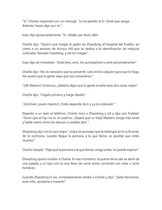 "Si." Charlie respondió con un mensaje: “Le he pedido al Sr. Orvel que venga.
Además, haces algo por mí ".
Issac dijo apresuradamente: “Sr. ¡Wade, por favor dilo!
Charlie dijo: "Quiero que traigas al padre de Zhaodong al Hospital del Pueblo, así
como a un anciano de Aurous Hill que se dedica a la identificación de reliquias
culturales, llamado Yuesheng, y me los traigas".
Issac dijo de inmediato: "¡Está bien, amo, los acompañaré a verte personalmente!"
Charlie dijo: “No es necesario que se presente, solo envíe a alguien para que lo haga.
No quiero que la gente sepa que nos conocemos ".
“¡OK Maestro! Entonces, ¿debería dejar que la gente enseñe esas dos cosas viejas?
Charlie dijo: "Cógelo primero y luego dáselo".
“¡Está bien, joven maestro! ¡Todo depende de ti y yo lo ordenaré! "
Dejando a un lado el teléfono, Charlie miró a Zhaodong y Lili y dijo con frialdad:
“Dicen que el hijo no es un padrino. ¡Dejaré que su Viejo Maestro venga más tarde
y hable sobre cómo los educan a ustedes dos! "
Zhaodong dijo con la cara negra: "¡Vaya, te aconsejo que te detengas en lo suficiente,
de lo contrario, cuando llegue la persona a la que llamo, es posible que estés
muerto!"
Charlie resopló: "Deja que la persona a la que llames venga antes, no puedo esperar".
Zhaodong quería insultar a Charlie. En ese momento, la puerta de la sala se abrió de
una patada y un tipo con la cara llena de carne entró corriendo con siete u ocho
hombres.
Cuando Zhaodong lo vio, inmediatamente señaló a Charlie y dijo: "¡Siete hermanos,
este niño, ayúdame a matarlo!"
 