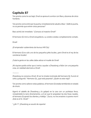 Capítulo 87
Tan pronto como la voz bajó, Orvel se apresuró a entrar con Biao y docenas de otros
hombres.
Tan pronto como entró por la puerta, inmediatamente saludó a Biao: "¡Selle la puerta,
no se permite que entren otras personas!"
Biao asintió de inmediato: "¡Conozco al maestro Orvel!"
El hermano Qi miró a Orvel estupefacto, su cerebro estaba completamente cortado.
Orvel!
¡El emperador subterráneo de Aurous Hill City!
El hermano Qi es solo uno de los pequeños jefes locales, ¡pero Orvel es el rey de las
carreteras locales!
¡Toda la gente en las calles debe adorar el muelle de Orvel!
¡Ni siquiera podía soñar que si venía a ayudar a Zhaodong a lidiar con una pequeña
cosa, en realidad alarmaría a Orvel!
Anuncio
Zhaodong no conocía a Orvel. Al ver la mirada incómoda del hermano Qi, frunció el
ceño y preguntó: “Hermano Qi, ¿qué está pasando? ¿Quién es este viejo?
Tan pronto como salieron estas palabras, el hermano Qi estaba temblando en estado
de shock.
Agarró el cabello de Zhaodong y lo golpeó en la cara con un puñetazo feroz,
rompiéndole la nariz directamente, y al ver que le sangraban las dos fosas nasales,
el hermano Qi apretó los dientes y maldijo: “¡Sucio, no me arrastres si quieres morir!
¡Este es el Sr. Orvel! "
"¡¿Ah ?!" ¡Zhaodong se asustó de repente!
 