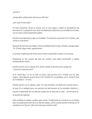 ¡¿Orvel ?!
¿Emperador subterráneo de Aurous Hill City?
¡¿Por qué él está aquí?!
En este momento, Orvel se acercó con la cara negra y pateó la entrepierna del
hermano Qi. La patada le hizo sentir terriblemente doloroso y se arrodilló en el suelo,
con el rostro extremadamente pálido.
Orvel lo miró fijamente y dijo con frialdad: "Te atreviste a provocar al Sr. Charlie, ¿has
vivido lo suficiente?"
Después de terminar de hablar, Orvel inmediatamente le dijo a Charlie, avergonzado:
“Sr. Charlie, llego tarde, ¡perdóname! "
La actitud respetuosa de Orvel hacia Charlie sorprendió a todos en la escena.
Zhaodong se dio cuenta del tipo de carácter que había provocado y estaba
temblando de miedo.
Charlie asintió con la cabeza al Sr. Orvel, señaló al hermano Qi y preguntó:
"¿Conoce a esta persona?"
El Sr. Orvel dijo: “Lo sé, es solo un joven, que provoca al Sr. Charlie con los ojos
ciegos. ¿Qué debería querer hacer el Sr. Charlie? En una palabra, ¡el Sr. Orvel lo hará
de inmediato! " En Vivo.
Charlie asintió con la cabeza y dijo: “Es muy horrible y me destruirá cuando entre a
la casa. Es un peligro para una persona así permanecer en la sociedad. Abolirlo y
hacerlo inseparable de una silla de ruedas por el resto de su vida. " ¡El hermano Qi
se asustó de repente!
Solo confiaba en pelear y pelear para comer. Si realmente se convierte en un lisiado
que no puede prescindir de una silla de ruedas, ¿cómo puede perder el tiempo en la
carretera en el futuro? ¿No terminaría para toda la vida?
 