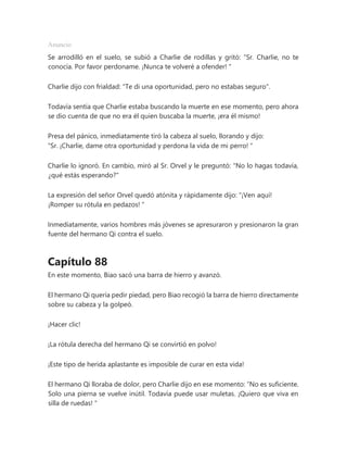 Anuncio
Se arrodilló en el suelo, se subió a Charlie de rodillas y gritó: “Sr. Charlie, no te
conocía. Por favor perdoname. ¡Nunca te volveré a ofender! "
Charlie dijo con frialdad: "Te di una oportunidad, pero no estabas seguro".
Todavía sentía que Charlie estaba buscando la muerte en ese momento, pero ahora
se dio cuenta de que no era él quien buscaba la muerte, ¡era él mismo!
Presa del pánico, inmediatamente tiró la cabeza al suelo, llorando y dijo:
“Sr. ¡Charlie, dame otra oportunidad y perdona la vida de mi perro! "
Charlie lo ignoró. En cambio, miró al Sr. Orvel y le preguntó: "No lo hagas todavía,
¿qué estás esperando?"
La expresión del señor Orvel quedó atónita y rápidamente dijo: “¡Ven aquí!
¡Romper su rótula en pedazos! "
Inmediatamente, varios hombres más jóvenes se apresuraron y presionaron la gran
fuente del hermano Qi contra el suelo.
Capítulo 88
En este momento, Biao sacó una barra de hierro y avanzó.
El hermano Qi quería pedir piedad, pero Biao recogió la barra de hierro directamente
sobre su cabeza y la golpeó.
¡Hacer clic!
¡La rótula derecha del hermano Qi se convirtió en polvo!
¡Este tipo de herida aplastante es imposible de curar en esta vida!
El hermano Qi lloraba de dolor, pero Charlie dijo en ese momento: “No es suficiente.
Solo una pierna se vuelve inútil. Todavía puede usar muletas. ¡Quiero que viva en
silla de ruedas! "
 
