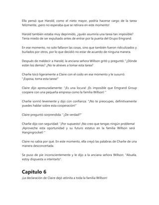 Ella pensó que Harold, como el nieto mayor, podría hacerse cargo de la tarea
felizmente, ¡pero no esperaba que se retirara en este momento!
Harold también estaba muy deprimido, ¿quién asumiría una tarea tan imposible?
Tenía miedo de ser expulsado antes de entrar por la puerta del Grupo Emgrand.
En ese momento, no solo fallaron las cosas, sino que también fueron ridiculizados y
burlados por otros, por lo que decidió no estar de acuerdo de ninguna manera.
Después de maldecir a Harold, la anciana señora Willson gritó y preguntó: “¿Dónde
están los demás? ¿No te atreves a tomar esta tarea?
Charlie tocó ligeramente a Claire con el codo en ese momento y le susurró:
"¡Esposa, toma esta tarea!"
Claire dijo apresuradamente: “¡Es una locura! ¡Es imposible que Emgrand Group
coopere con una pequeña empresa como la familia Willson! "
Charlie sonrió levemente y dijo con confianza: "¡No te preocupes, definitivamente
puedes hablar sobre esta cooperación!"
Claire preguntó sorprendida: "¿De verdad?"
Charlie dijo con seguridad: “¡Por supuesto! ¡No creo que tengas ningún problema!
¡Aproveche esta oportunidad y su futuro estatus en la familia Willson será
Hangingrocket! "
Claire no sabía por qué. En este momento, ella creyó las palabras de Charlie de una
manera desconcertada.
Se puso de pie inconscientemente y le dijo a la anciana señora Willson: "Abuela,
estoy dispuesta a intentarlo".
Capítulo 6
¡La declaración de Claire dejó atónita a toda la familia Willson!
 