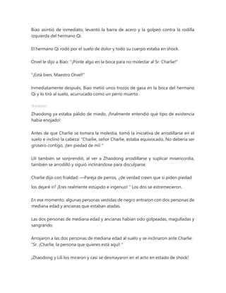 Biao asintió de inmediato, levantó la barra de acero y la golpeó contra la rodilla
izquierda del hermano Qi.
El hermano Qi rodó por el suelo de dolor y todo su cuerpo estaba en shock.
Orvel le dijo a Biao: "¡Ponle algo en la boca para no molestar al Sr. Charlie!"
"¡Está bien, Maestro Orvel!"
Inmediatamente después, Biao metió unos trozos de gasa en la boca del hermano
Qi y lo tiró al suelo, acurrucado como un perro muerto.
Anuncio
Zhaodong ya estaba pálido de miedo, ¡finalmente entendió qué tipo de existencia
había enojado!
Antes de que Charlie se tomara la molestia, tomó la iniciativa de arrodillarse en el
suelo e inclinó la cabeza: “Charlie, señor Charlie, estaba equivocado. No debería ser
grosero contigo, ¡ten piedad de mí! "
Lili también se sorprendió, al ver a Zhaodong arrodillarse y suplicar misericordia,
también se arrodilló y siguió inclinándose para disculparse.
Charlie dijo con frialdad: —Pareja de perros, ¿de verdad creen que si piden piedad
los dejaré ir? ¡Eres realmente estúpido e ingenuo! " Los dos se estremecieron.
En ese momento, algunas personas vestidas de negro entraron con dos personas de
mediana edad y ancianas que estaban atadas.
Las dos personas de mediana edad y ancianas habían sido golpeadas, magulladas y
sangrando.
Arrojaron a las dos personas de mediana edad al suelo y se inclinaron ante Charlie:
“Sr. ¡Charlie, la persona que quieres está aquí! "
¡Zhaodong y Lili los miraron y casi se desmayaron en el acto en estado de shock!
 