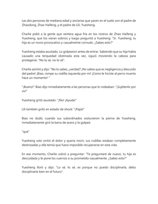 Las dos personas de mediana edad y ancianas que yacen en el suelo son el padre de
Zhaodong, Zhao Haifeng, y el padre de Lili, Yuesheng.
Charlie pidió a la gente que vertiera agua fría en los rostros de Zhao Haifeng y
Yuesheng, que los vieran sobrios y luego preguntó a Yuesheng: “Sr. Yuesheng, tu
hija es un novio provocativo y casualmente cornudo. ¿Sabes esto?"
Yuesheng estaba asustado. Lo golpearon antes de entrar. Sabiendo que su hija había
causado una terquedad obstinada esta vez, siguió moviendo la cabeza para
protegerse: "No lo sé, no lo sé".
Charlie asintió y dijo: “No lo sabes, ¿verdad? ¡No sabes que es negligencia y descuido
del padre! ¡Biao, rompe su rodilla izquierda por mí! ¡Como le hiciste al perro muerto
hace un momento! "
"¡Bueno!" Biao dijo inmediatamente a las personas que lo rodeaban: "¡Sujétenlo por
mí!"
Yuesheng gritó asustado: “¡No! ¡Ayuda!"
Lili también gritó en estado de shock: "¡Papá!"
Biao no dudó, cuando sus subordinados sostuvieron la pierna de Yuesheng,
inmediatamente giró la barra de acero y la golpeó.
"qué"
Yuesheng solo sintió el dolor y quería morir, sus rodillas estaban completamente
destrozadas y ella temía que fuera imposible recuperarse en esta vida.
En ese momento, Charlie volvió a preguntar: “Te preguntaré de nuevo, tu hija es
descuidada y le pone los cuernos a su prometido casualmente. ¿Sabes esto?"
Yuesheng lloró y dijo: "Lo sé, lo sé, es porque no puedo disciplinarla, debo
disciplinarla bien en el futuro".
 