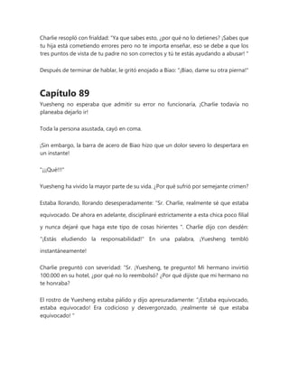 Charlie resopló con frialdad: “Ya que sabes esto, ¿por qué no lo detienes? ¡Sabes que
tu hija está cometiendo errores pero no te importa enseñar, eso se debe a que los
tres puntos de vista de tu padre no son correctos y tú te estás ayudando a abusar! "
Después de terminar de hablar, le gritó enojado a Biao: "¡Biao, dame su otra pierna!"
Capítulo 89
Yuesheng no esperaba que admitir su error no funcionaría, ¡Charlie todavía no
planeaba dejarlo ir!
Toda la persona asustada, cayó en coma.
¡Sin embargo, la barra de acero de Biao hizo que un dolor severo lo despertara en
un instante!
"¡¡¡Qué!!!"
Yuesheng ha vivido la mayor parte de su vida. ¿Por qué sufrió por semejante crimen?
Estaba llorando, llorando desesperadamente: “Sr. Charlie, realmente sé que estaba
equivocado. De ahora en adelante, disciplinaré estrictamente a esta chica poco filial
y nunca dejaré que haga este tipo de cosas hirientes ". Charlie dijo con desdén:
"¡Estás eludiendo la responsabilidad!" En una palabra, ¡Yuesheng tembló
instantáneamente!
Charlie preguntó con severidad: “Sr. ¡Yuesheng, te pregunto! Mi hermano invirtió
100.000 en su hotel, ¿por qué no lo reembolsó? ¿Por qué dijiste que mi hermano no
te honraba?
El rostro de Yuesheng estaba pálido y dijo apresuradamente: “¡Estaba equivocado,
estaba equivocado! Era codicioso y desvergonzado, ¡realmente sé que estaba
equivocado! "
 