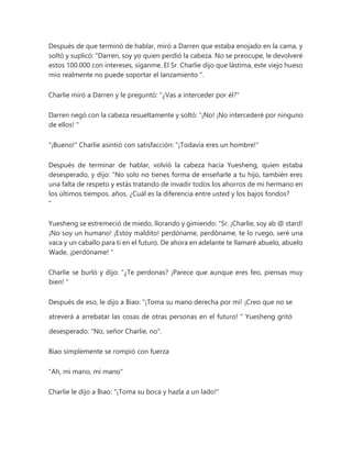 Después de que terminó de hablar, miró a Darren que estaba enojado en la cama, y
soltó y suplicó: “Darren, soy yo quien perdió la cabeza. No se preocupe, le devolveré
estos 100.000 con intereses, síganme. El Sr. Charlie dijo que lástima, este viejo hueso
mío realmente no puede soportar el lanzamiento ".
Charlie miró a Darren y le preguntó: "¿Vas a interceder por él?"
Darren negó con la cabeza resueltamente y soltó: “¡No! ¡No intercederé por ninguno
de ellos! "
"¡Bueno!" Charlie asintió con satisfacción: "¡Todavía eres un hombre!"
Después de terminar de hablar, volvió la cabeza hacia Yuesheng, quien estaba
desesperado, y dijo: "No solo no tienes forma de enseñarle a tu hijo, también eres
una falta de respeto y estás tratando de invadir todos los ahorros de mi hermano en
los últimos tiempos. años. ¿Cuál es la diferencia entre usted y los bajos fondos?
"
Yuesheng se estremeció de miedo, llorando y gimiendo: “Sr. ¡Charlie, soy ab @ stard!
¡No soy un humano! ¡Estoy maldito! perdóname, perdóname, te lo ruego, seré una
vaca y un caballo para ti en el futuro. De ahora en adelante te llamaré abuelo, abuelo
Wade, ¡perdóname! "
Charlie se burló y dijo: “¿Te perdonas? ¡Parece que aunque eres feo, piensas muy
bien! "
Después de eso, le dijo a Biao: “¡Toma su mano derecha por mí! ¡Creo que no se
atreverá a arrebatar las cosas de otras personas en el futuro! " Yuesheng gritó
desesperado: "No, señor Charlie, no".
Biao simplemente se rompió con fuerza
"Ah, mi mano, mi mano"
Charlie le dijo a Biao: "¡Toma su boca y hazla a un lado!"
 
