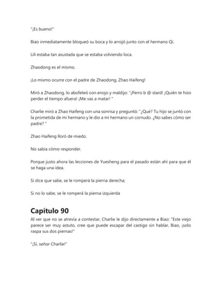 "¡Es bueno!"
Biao inmediatamente bloqueó su boca y lo arrojó junto con el hermano Qi.
Lili estaba tan asustada que se estaba volviendo loca.
Zhaodong es el mismo.
¡Lo mismo ocurre con el padre de Zhaodong, Zhao Haifeng!
Miró a Zhaodong, lo abofeteó con enojo y maldijo: “¡Perro b @ stard! ¡Quién te hizo
perder el tiempo afuera! ¡Me vas a matar! "
Charlie miró a Zhao Haifeng con una sonrisa y preguntó: “¿Qué? Tu hijo se juntó con
la prometida de mi hermano y le dio a mi hermano un cornudo. ¿No sabes cómo ser
padre? "
Zhao Haifeng lloró de miedo.
No sabía cómo responder.
Porque justo ahora las lecciones de Yuesheng para el pasado están ahí para que él
se haga una idea.
Si dice que sabe, se le romperá la pierna derecha;
Si no lo sabe, se le romperá la pierna izquierda
Capítulo 90
Al ver que no se atrevía a contestar, Charlie le dijo directamente a Biao: "Este viejo
parece ser muy astuto, cree que puede escapar del castigo sin hablar, Biao, ¡solo
raspa sus dos piernas!"
"¡Sí, señor Charlie!"
 