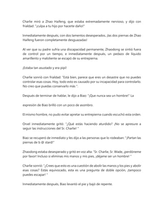 Charlie miró a Zhao Haifeng, que estaba extremadamente nervioso, y dijo con
frialdad: "¡culpa a tu hijo por hacerte daño!"
Inmediatamente después, con dos lamentos desesperados, ¡las dos piernas de Zhao
Haifeng fueron completamente desguazadas!
Al ver que su padre sufría una discapacidad permanente, Zhaodong se sintió fuera
de control por un tiempo, e inmediatamente después, un pedazo de líquido
amarillento y maloliente se escapó de su entrepierna.
¡Estaba tan asustado y era pipí!
Charlie sonrió con frialdad: “Está bien, parece que eres un desastre que no puedes
controlar esas cosas. Hoy, todo esto es causado por su incapacidad para controlarlo.
No creo que puedas conservarlo más ".
Después de terminar de hablar, le dijo a Biao: "¡Que nunca sea un hombre!" La
expresión de Biao brilló con un poco de asombro.
El mismo hombre, no pudo evitar apretar su entrepierna cuando escuchó esta orden.
Orvel inmediatamente gritó: “¿Qué estás haciendo aturdido? ¡No se apresure a
seguir las instrucciones del Sr. Charlie! "
Biao se recuperó de inmediato y les dijo a las personas que lo rodeaban: "¡Partan las
piernas de b @ stard!"
Zhaodong estaba desesperado y gritó en voz alta: “Sr. Charlie, Sr. Wade, ¡perdóneme
por favor! Incluso si eliminas mis manos y mis pies, ¡déjame ser un hombre! "
Charlie sonrió: “¿Crees que esto es una cuestión de abolir las manos y los pies y abolir
esas cosas? Estás equivocado, esta es una pregunta de doble opción, ¡tampoco
puedes escapar! "
Inmediatamente después, Biao levantó el pie y bajó de repente.
 
