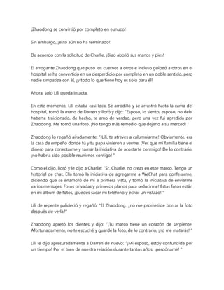 ¡Zhaodong se convirtió por completo en eunuco!
Sin embargo, ¡esto aún no ha terminado!
De acuerdo con la solicitud de Charlie, ¡Biao abolió sus manos y pies!
El arrogante Zhaodong que puso los cuernos a otros e incluso golpeó a otros en el
hospital se ha convertido en un desperdicio por completo en un doble sentido, pero
nadie simpatiza con él, ¡y todo lo que tiene hoy es solo para él!
Ahora, solo Lili queda intacta.
En este momento, Lili estaba casi loca. Se arrodilló y se arrastró hasta la cama del
hospital, tomó la mano de Darren y lloró y dijo: “Esposo, lo siento, esposo, no debí
haberte traicionado, de hecho, te amo de verdad, pero una vez fui agredida por
Zhaodong. Me tomó una foto. ¡No tengo más remedio que dejarlo a su merced! "
Zhaodong lo regañó airadamente: “¡Lili, te atreves a calumniarme! Obviamente, era
la casa de empeño donde tú y tu papá vinieron a verme. ¡Ves que mi familia tiene el
dinero para conectarme y tomar la iniciativa de acostarte conmigo! De lo contrario,
¡no habría sido posible reunirnos contigo! "
Como él dijo, lloró y le dijo a Charlie: “Sr. Charlie, no creas en este marco. Tengo un
historial de chat. Ella tomó la iniciativa de agregarme a WeChat para confesarme,
diciendo que se enamoró de mí a primera vista, y tomó la iniciativa de enviarme
varios mensajes. Fotos privadas y primeros planos para seducirme! Estas fotos están
en mi álbum de fotos, ¡puedes sacar mi teléfono y echar un vistazo! "
Lili de repente palideció y regañó: "El Zhaodong, ¿no me prometiste borrar la foto
después de verla?"
Zhaodong apretó los dientes y dijo: “¡Tu marco tiene un corazón de serpiente!
Afortunadamente, no te escuché y guardé la foto, de lo contrario, ¡no me matarás! "
Lili le dijo apresuradamente a Darren de nuevo: “¡Mi esposo, estoy confundida por
un tiempo! Por el bien de nuestra relación durante tantos años, ¡perdóname! "
 