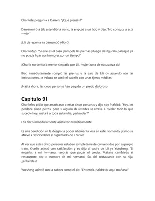 Charlie le preguntó a Darren: "¿Qué piensas?"
Darren miró a Lili, extendió la mano, la empujó a un lado y dijo: "No conozco a esta
mujer".
¡Lili de repente se derrumbó y lloró!
Charlie dijo: "Si este es el caso, ¡rómpele las piernas y luego desfigurala para que ya
no pueda ligar con hombres por un tiempo!"
¡Charlie no sentía la menor simpatía por Lili, mujer zorra de naturaleza ab!
Biao inmediatamente rompió las piernas y la cara de Lili de acuerdo con las
instrucciones, ¡e incluso se cortó el cabello con unas tijeras médicas!
¡Hasta ahora, las cinco personas han pagado un precio doloroso!
Capítulo 91
Charlie les pidió que arrastraran a estas cinco personas y dijo con frialdad: "Hoy, les
perdoné cinco perros, pero si alguno de ustedes se atreve a revelar todo lo que
sucedió hoy, mataré a toda su familia, ¿entender?"
Los cinco inmediatamente asintieron frenéticamente.
Es una bendición en la desgracia poder retomar la vida en este momento, ¡cómo se
atreve a desobedecer el significado de Charlie!
Al ver que estas cinco personas estaban completamente convencidas por su propio
trato, Charlie asintió con satisfacción y les dijo al padre de Lili ya Yuesheng: “Si
engañas a mi hermano, tendrás que pagar el precio. Mañana cambiarás el
restaurante por el nombre de mi hermano. Sal del restaurante con tu hija,
¿entiendes?
Yuesheng asintió con la cabeza como el ajo: "Entiendo, ¡saldré de aquí mañana!"
 