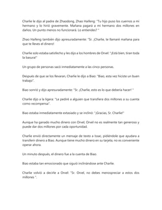 Charlie le dijo al padre de Zhaodong, Zhao Haifeng: “Tu hijo puso los cuernos a mi
hermano y lo hirió gravemente. Mañana pagará a mi hermano dos millones en
daños. Un punto menos no funcionará. Lo entiendes? "
Zhao Haifeng también dijo apresuradamente: “Sr. ¡Charlie, te llamaré mañana para
que te lleves el dinero!
Charlie solo estaba satisfecho y les dijo a los hombres de Orvel: "¡Está bien, tiran toda
la basura!"
Un grupo de personas sacó inmediatamente a las cinco personas.
Después de que se los llevaran, Charlie le dijo a Biao: "Biao, esta vez hiciste un buen
trabajo".
Biao sonrió y dijo apresuradamente: “Sr. ¡Charlie, esto es lo que debería hacer! "
Charlie dijo a la ligera: "Le pediré a alguien que transfiera dos millones a su cuenta
como recompensa".
Biao estaba inmediatamente extasiado y se inclinó: "¡Gracias, Sr. Charlie!"
Aunque ha ganado mucho dinero con Orvel, Orvel no es realmente tan generoso y
puede dar dos millones por cada oportunidad.
Charlie envió directamente un mensaje de texto a Issac, pidiéndole que ayudara a
transferir dinero a Biao. Aunque tiene mucho dinero en su tarjeta, no es conveniente
operar ahora.
Un minuto después, el dinero fue a la cuenta de Biao.
Biao estaba tan emocionado que siguió inclinándose ante Charlie.
Charlie volvió a decirle a Orvel: “Sr. Orvel, no debes menospreciar a estos dos
millones ".
 