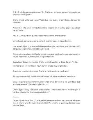El Sr. Orvel dijo apresuradamente: “Sr. Charlie, es un honor para mí compartir tus
preocupaciones por ti ".
Charlie emitió un tarareo y dijo: "Recordaré este favor y te daré la oportunidad de
superarlo".
Al escuchar esto, Orvel inmediatamente se arrodilló en el suelo y golpeó su cabeza
hacia Charlie.
Para el Sr. Orvel, lo que quiere no es dinero, sino un nivel superior.
Sin embargo, para una persona como él, es difícil pasar al siguiente nivel.
Issac era el objeto que siempre había querido adular, pero Issac nunca lo despreció
porque su origen era demasiado bajo y sucio.
Ahora, con una palabra de Charlie, es muy probable que Issac lo guíe para que en el
futuro, ¡realmente pueda llevarlo al siguiente nivel!
Después de discutir los méritos, Charlie se dio la vuelta y le dijo a Darren: "¿Estás
satisfecho con los asuntos de hoy?" Darren estaba muy sorprendido.
Realmente no entendía por qué Charlie se había vuelto tan poderoso.
¡Incluso el emperador subterráneo de Aurous Hill debe arrodillarse frente a él!
Se quedó paralizado durante mucho tiempo antes de volver a sus sentidos y dijo
apresuradamente: “¡Satisfecho! ¡Satisfecho!"
Charlie dijo: “Te voy a devolver al restaurante. También te daré dos millones por la
pérdida. ¡El resto del futuro dependerá de ti! "
Anuncio
Darren dijo de inmediato: “Charlie, definitivamente seré una vaca y un caballo para
ti en el futuro, ¡y te devolveré tu amabilidad! No importa lo que me pidas que haga,
¡no diré nada! "
 