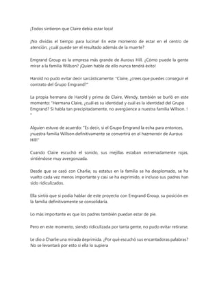 ¡Todos sintieron que Claire debía estar loca!
¡No dividas el tiempo para lucirse! En este momento de estar en el centro de
atención, ¿cuál puede ser el resultado además de la muerte?
Emgrand Group es la empresa más grande de Aurous Hill. ¿Cómo puede la gente
mirar a la familia Willson? ¡Quien hable de ello nunca tendrá éxito!
Harold no pudo evitar decir sarcásticamente: "Claire, ¿crees que puedes conseguir el
contrato del Grupo Emgrand?"
La propia hermana de Harold y prima de Claire, Wendy, también se burló en este
momento: “Hermana Claire, ¿cuál es su identidad y cuál es la identidad del Grupo
Emgrand? Si habla tan precipitadamente, no avergüence a nuestra familia Willson. !
"
Alguien estuvo de acuerdo: "Es decir, si el Grupo Emgrand la echa para entonces,
¡nuestra familia Willson definitivamente se convertirá en el hazmerreír de Aurous
Hill!"
Cuando Claire escuchó el sonido, sus mejillas estaban extremadamente rojas,
sintiéndose muy avergonzada.
Desde que se casó con Charlie, su estatus en la familia se ha desplomado, se ha
vuelto cada vez menos importante y casi se ha exprimido, e incluso sus padres han
sido ridiculizados.
Ella sintió que si podía hablar de este proyecto con Emgrand Group, su posición en
la familia definitivamente se consolidaría.
Lo más importante es que los padres también puedan estar de pie.
Pero en este momento, siendo ridiculizada por tanta gente, no pudo evitar retirarse.
Le dio a Charlie una mirada deprimida. ¿Por qué escuchó sus encantadoras palabras?
No se levantará por esto si ella lo supiera
 