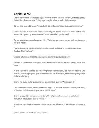 Capítulo 92
Charlie asintió con la cabeza y dijo: “Primero debes curar tu lesión y, si te recuperas,
dirige bien el restaurante. Si hay algo que deba hacer, se lo diré entonces.
Darren dijo repetidamente: "¡Escucharé tus instrucciones en cualquier momento!"
Charlie dijo de nuevo: “Oh, cierto, sobre hoy no debes contarle a nadie sobre este
asunto. No quiero que otros conozcan mi identidad, ¿entiendes? "
Darren asintió apresuradamente y dijo: "Entiendo, no te preocupes, incluso si muero,
¡no diré nada!"
Charlie emitió un zumbido y dijo: —Pondré dos enfermeras para que te cuiden.
Cuídate. Me ire ahora."
En casa, Charlie no le contó a su esposa Claire lo que sucedió hoy.
Todavía no quiere que su esposa sepa demasiado. Para ella, cuanto menos sepa, más
segura.
Al día siguiente, cuando estaba comprando comestibles, de repente recibió una
llamada. Lo recogió y vio que en realidad era de Warnia, el jefe de Jiqingtang e hija
de la familia Song.
Charlie no pudo evitar preguntarse, ¿qué tendría que ver Warnia con él?
Después de levantarlo, la voz de Warnia llegó, “Sr. Charlie, lo siento mucho, me tomo
la libertad de interrumpir, por favor, perdóname ".
Charlie preguntó inconscientemente: "¿Hay algún problema con la botella de
Yuhuchun después de que la reparé?"
Warnia respondió rápidamente: “Ese no es el caso. Llamé al Sr. Charlie por otras cosas
".
Charlie emitió un zumbido y dijo: "dilo".
 