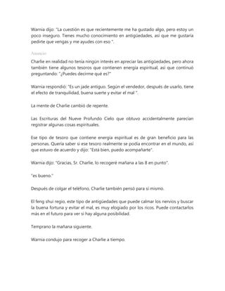Warnia dijo: “La cuestión es que recientemente me ha gustado algo, pero estoy un
poco inseguro. Tienes mucho conocimiento en antigüedades, así que me gustaría
pedirte que vengas y me ayudes con eso ".
Anuncio
Charlie en realidad no tenía ningún interés en apreciar las antigüedades, pero ahora
también tiene algunos tesoros que contienen energía espiritual, así que continuó
preguntando: "¿Puedes decirme qué es?"
Warnia respondió: “Es un jade antiguo. Según el vendedor, después de usarlo, tiene
el efecto de tranquilidad, buena suerte y evitar el mal ".
La mente de Charlie cambió de repente.
Las Escrituras del Nueve Profundo Cielo que obtuvo accidentalmente parecían
registrar algunas cosas espirituales.
Ese tipo de tesoro que contiene energía espiritual es de gran beneficio para las
personas. Quería saber si ese tesoro realmente se podía encontrar en el mundo, así
que estuvo de acuerdo y dijo: "Está bien, puedo acompañarte".
Warnia dijo: "Gracias, Sr. Charlie, lo recogeré mañana a las 8 en punto".
"es bueno."
Después de colgar el teléfono, Charlie también pensó para sí mismo.
El feng shui regio, este tipo de antigüedades que puede calmar los nervios y buscar
la buena fortuna y evitar el mal, es muy elogiado por los ricos. Puede contactarlos
más en el futuro para ver si hay alguna posibilidad.
Temprano la mañana siguiente.
Warnia condujo para recoger a Charlie a tiempo.
 