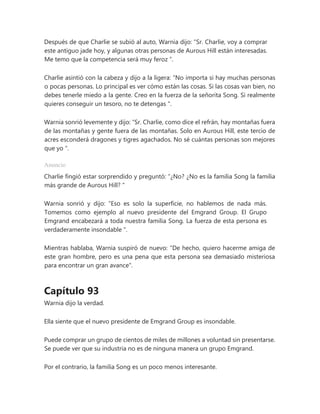 Después de que Charlie se subió al auto, Warnia dijo: “Sr. Charlie, voy a comprar
este antiguo jade hoy, y algunas otras personas de Aurous Hill están interesadas.
Me temo que la competencia será muy feroz ”.
Charlie asintió con la cabeza y dijo a la ligera: “No importa si hay muchas personas
o pocas personas. Lo principal es ver cómo están las cosas. Si las cosas van bien, no
debes tenerle miedo a la gente. Creo en la fuerza de la señorita Song. Si realmente
quieres conseguir un tesoro, no te detengas ".
Warnia sonrió levemente y dijo: “Sr. Charlie, como dice el refrán, hay montañas fuera
de las montañas y gente fuera de las montañas. Solo en Aurous Hill, este tercio de
acres esconderá dragones y tigres agachados. No sé cuántas personas son mejores
que yo ".
Anuncio
Charlie fingió estar sorprendido y preguntó: “¿No? ¿No es la familia Song la familia
más grande de Aurous Hill? "
Warnia sonrió y dijo: “Eso es solo la superficie, no hablemos de nada más.
Tomemos como ejemplo al nuevo presidente del Emgrand Group. El Grupo
Emgrand encabezará a toda nuestra familia Song. La fuerza de esta persona es
verdaderamente insondable ".
Mientras hablaba, Warnia suspiró de nuevo: "De hecho, quiero hacerme amiga de
este gran hombre, pero es una pena que esta persona sea demasiado misteriosa
para encontrar un gran avance".
Capítulo 93
Warnia dijo la verdad.
Ella siente que el nuevo presidente de Emgrand Group es insondable.
Puede comprar un grupo de cientos de miles de millones a voluntad sin presentarse.
Se puede ver que su industria no es de ninguna manera un grupo Emgrand.
Por el contrario, la familia Song es un poco menos interesante.
 