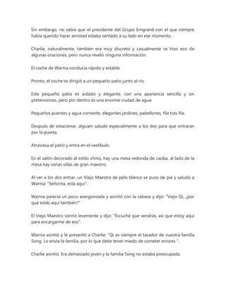 Sin embargo, no sabía que el presidente del Grupo Emgrand con el que siempre
había querido hacer amistad estaba sentado a su lado en ese momento.
Charlie, naturalmente, también era muy discreto y casualmente se hizo eco de
algunas oraciones, pero nunca reveló ninguna información.
El coche de Warnia conducía rápido y estable.
Pronto, el coche se dirigió a un pequeño patio junto al río.
Este pequeño patio es aislado y elegante, con una apariencia sencilla y sin
pretensiones, pero por dentro es una enorme ciudad de agua.
Pequeños puentes y agua corriente, elegantes jardines, pabellones, fila tras fila.
Después de estacionar, alguien saludó especialmente a los dos para que entraran
por la puerta.
Atraviesa el patio y entra en el vestíbulo.
En el salón decorado al estilo chino, hay una mesa redonda de caoba, al lado de la
mesa hay varias sillas de gran maestro.
Al ver a los dos entrar, un Viejo Maestro de pelo blanco se puso de pie y saludó a
Warnia: "Señorita, está aquí".
Warnia parecía un poco avergonzada y asintió con la cabeza y dijo: "Viejo Qi, ¿por
qué estás aquí también?"
El Viejo Maestro sonrió levemente y dijo: "Escuché que vendrás, así que estoy aquí
para encargarme de eso".
Warnia asintió y le presentó a Charlie: “Qi es siempre el tasador de nuestra familia
Song. Lo envía la familia, por lo que debe tener miedo de cometer errores ".
Charlie asintió. Era demasiado joven y la familia Song no estaba preocupada.
 