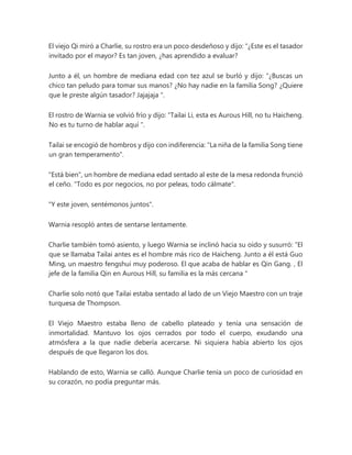 El viejo Qi miró a Charlie, su rostro era un poco desdeñoso y dijo: “¿Este es el tasador
invitado por el mayor? Es tan joven, ¿has aprendido a evaluar?
Junto a él, un hombre de mediana edad con tez azul se burló y dijo: “¿Buscas un
chico tan peludo para tomar sus manos? ¿No hay nadie en la familia Song? ¿Quiere
que le preste algún tasador? Jajajaja ".
El rostro de Warnia se volvió frío y dijo: “Tailai Li, esta es Aurous Hill, no tu Haicheng.
No es tu turno de hablar aquí ".
Tailai se encogió de hombros y dijo con indiferencia: "La niña de la familia Song tiene
un gran temperamento".
"Está bien", un hombre de mediana edad sentado al este de la mesa redonda frunció
el ceño. "Todo es por negocios, no por peleas, todo cálmate".
"Y este joven, sentémonos juntos".
Warnia resopló antes de sentarse lentamente.
Charlie también tomó asiento, y luego Warnia se inclinó hacia su oído y susurró: “El
que se llamaba Tailai antes es el hombre más rico de Haicheng. Junto a él está Guo
Ming, un maestro fengshui muy poderoso. El que acaba de hablar es Qin Gang. , El
jefe de la familia Qin en Aurous Hill, su familia es la más cercana "
Charlie solo notó que Tailai estaba sentado al lado de un Viejo Maestro con un traje
turquesa de Thompson.
El Viejo Maestro estaba lleno de cabello plateado y tenía una sensación de
inmortalidad. Mantuvo los ojos cerrados por todo el cuerpo, exudando una
atmósfera a la que nadie debería acercarse. Ni siquiera había abierto los ojos
después de que llegaron los dos.
Hablando de esto, Warnia se calló. Aunque Charlie tenía un poco de curiosidad en
su corazón, no podía preguntar más.
 