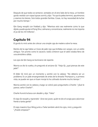 Después de que todos se sentaron, sentados en el otro lado de la mesa, un hombre
gordo vestido con ropas lujosas sonrió y dijo: “Ya que la pelea terminó, apurémonos
y veamos los bienes. Sois todos grandes familias. Cosas, no hay necesidad de luchar
por mucho tiempo ".
Qin Gang resopló con frialdad y dijo: "Mientras esto sea realmente como lo que
dijiste, puede ajustar el Feng Shui, calmarse y concentrarse, realmente no me importa
el yo de los mil millones".
Capítulo 94
El gordo lo miró antes de colocar una simple caja de madera sobre la mesa.
Dentro de la caja había un trozo de jade rojo que brillaba con sangre, con un estilo
antiguo. Tan pronto como lo sacaron, todos sintieron que el salón estaba lleno de
una atmósfera cálida.
Los ojos de Qin Gang se iluminaron de repente.
Warnia se dio la vuelta y le preguntó al anciano Qi: "Viejo Qi, ¿qué piensas de este
jade?"
El élder Qi miró por un momento y asintió con la cabeza: “No debería ser un
problema. Es un jade ensangrentado de antes de la dinastía Thompson y, a primera
vista, se puede ver que un buen monje lo ha cultivado durante mucho tiempo ".
Warnia asintió con la cabeza y luego se volvió para preguntarle a Charlie: "¿Qué le
parece, señor Charlie?".
Charlie frunció la boca con desdén y dijo: "Falso"
El viejo Qi resopló y reprendió: "¡Eres tan joven, quién te dio el coraje para calumniar
frente a tanta gente!"
El viejo maestro Guo Ming junto a Tailai también abrió los ojos, miró y preguntó:
"¿Puedo empezar?"
 