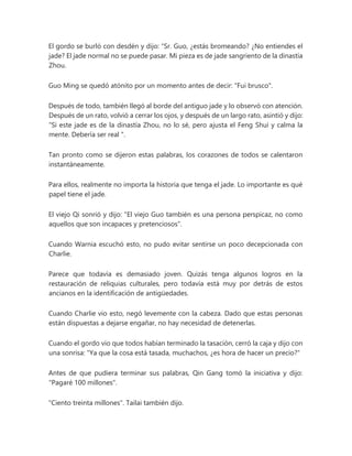 El gordo se burló con desdén y dijo: “Sr. Guo, ¿estás bromeando? ¿No entiendes el
jade? El jade normal no se puede pasar. Mi pieza es de jade sangriento de la dinastía
Zhou.
Guo Ming se quedó atónito por un momento antes de decir: "Fui brusco".
Después de todo, también llegó al borde del antiguo jade y lo observó con atención.
Después de un rato, volvió a cerrar los ojos, y después de un largo rato, asintió y dijo:
“Si este jade es de la dinastía Zhou, no lo sé, pero ajusta el Feng Shui y calma la
mente. Debería ser real ".
Tan pronto como se dijeron estas palabras, los corazones de todos se calentaron
instantáneamente.
Para ellos, realmente no importa la historia que tenga el jade. Lo importante es qué
papel tiene el jade.
El viejo Qi sonrió y dijo: "El viejo Guo también es una persona perspicaz, no como
aquellos que son incapaces y pretenciosos".
Cuando Warnia escuchó esto, no pudo evitar sentirse un poco decepcionada con
Charlie.
Parece que todavía es demasiado joven. Quizás tenga algunos logros en la
restauración de reliquias culturales, pero todavía está muy por detrás de estos
ancianos en la identificación de antigüedades.
Cuando Charlie vio esto, negó levemente con la cabeza. Dado que estas personas
están dispuestas a dejarse engañar, no hay necesidad de detenerlas.
Cuando el gordo vio que todos habían terminado la tasación, cerró la caja y dijo con
una sonrisa: "Ya que la cosa está tasada, muchachos, ¿es hora de hacer un precio?"
Antes de que pudiera terminar sus palabras, Qin Gang tomó la iniciativa y dijo:
"Pagaré 100 millones".
"Ciento treinta millones". Tailai también dijo.
 