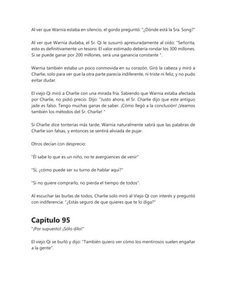 Al ver que Warnia estaba en silencio, el gordo preguntó: "¿Dónde está la Sra. Song?"
Al ver que Warnia dudaba, el Sr. Qi le susurró apresuradamente al oído: “Señorita,
esto es definitivamente un tesoro. El valor estimado debería rondar los 300 millones.
Si se puede ganar por 200 millones, será una ganancia constante ".
Warnia también estaba un poco conmovida en su corazón. Giró la cabeza y miró a
Charlie, solo para ver que la otra parte parecía indiferente, ni triste ni feliz, y no pudo
evitar dudar.
El viejo Qi miró a Charlie con una mirada fría. Sabiendo que Warnia estaba afectada
por Charlie, no pidió precio. Dijo: “Justo ahora, el Sr. Charlie dijo que este antiguo
jade es falso. Tengo muchas ganas de saber. ¡Cómo llegó a la conclusión! ¡Veamos
también los métodos del Sr. Charlie! "
Si Charlie dice tonterías más tarde, Warnia naturalmente sabrá que las palabras de
Charlie son falsas, y entonces se sentirá aliviada de pujar.
Otros decían con desprecio:
"Él sabe lo que es un niño, no te avergüences de venir"
"Sí, ¿cómo puede ser su turno de hablar aquí?"
"Si no quiere comprarlo, no pierda el tiempo de todos".
Al escuchar las burlas de todos, Charlie solo miró al Viejo Qi con interés y preguntó
con indiferencia: "¿Estás seguro de que quieres que te lo diga?"
Capítulo 95
"¡Por supuesto! ¡Sólo dilo!"
El viejo Qi se burló y dijo: "También quiero ver cómo los mentirosos suelen engañar
a la gente".
 