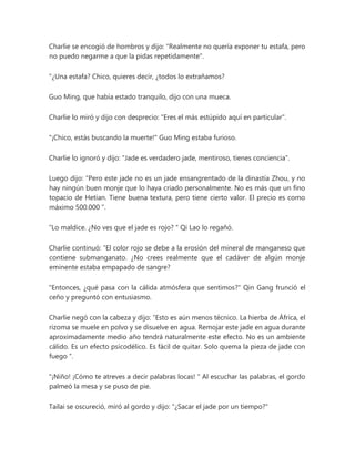 Charlie se encogió de hombros y dijo: "Realmente no quería exponer tu estafa, pero
no puedo negarme a que la pidas repetidamente".
"¿Una estafa? Chico, quieres decir, ¿todos lo extrañamos?
Guo Ming, que había estado tranquilo, dijo con una mueca.
Charlie lo miró y dijo con desprecio: "Eres el más estúpido aquí en particular".
"¡Chico, estás buscando la muerte!" Guo Ming estaba furioso.
Charlie lo ignoró y dijo: "Jade es verdadero jade, mentiroso, tienes conciencia".
Luego dijo: “Pero este jade no es un jade ensangrentado de la dinastía Zhou, y no
hay ningún buen monje que lo haya criado personalmente. No es más que un fino
topacio de Hetian. Tiene buena textura, pero tiene cierto valor. El precio es como
máximo 500.000 ”.
“Lo maldice. ¿No ves que el jade es rojo? " Qi Lao lo regañó.
Charlie continuó: “El color rojo se debe a la erosión del mineral de manganeso que
contiene submanganato. ¿No crees realmente que el cadáver de algún monje
eminente estaba empapado de sangre?
"Entonces, ¿qué pasa con la cálida atmósfera que sentimos?" Qin Gang frunció el
ceño y preguntó con entusiasmo.
Charlie negó con la cabeza y dijo: “Esto es aún menos técnico. La hierba de África, el
rizoma se muele en polvo y se disuelve en agua. Remojar este jade en agua durante
aproximadamente medio año tendrá naturalmente este efecto. No es un ambiente
cálido. Es un efecto psicodélico. Es fácil de quitar. Solo quema la pieza de jade con
fuego ".
"¡Niño! ¡Cómo te atreves a decir palabras locas! " Al escuchar las palabras, el gordo
palmeó la mesa y se puso de pie.
Tailai se oscureció, miró al gordo y dijo: "¿Sacar el jade por un tiempo?"
 