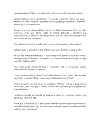 La anciana señora Willson se enojó mucho cuando escuchó lo que todos decían.
Después de hacer esta pregunta varias veces, nadie se atrevió a realizar esta tarea.
Ahora Claire tomó la iniciativa de ponerse de pie, ¡y el grupo de personas comenzó
a verter agua fría nuevamente!
Aunque a la vieja señora Willson siempre le había disgustado Claire, en este
momento, sentía que Claire estaba al menos dispuesta a compartir sus
preocupaciones, ¡a diferencia de otras personas que solo sabían esconderse en sus
caparazones en este momento!
Especialmente Harold, su amado nieto, realmente la decepcionó, ¡demasiado!
Debido a esto, la actitud de la Sra. Willson hacia Claire también cambió mucho.
Así que ella inmediatamente dijo: “Ya que otros no se atreven a estar de acuerdo,
¡no digas tonterías! Esta vez cooperamos con Emgrand Group en el proyecto, ¡deja
que Claire hable de ello! "
Claire solo pudo morder la bala y respondió: "No te preocupes, abuela,
definitivamente haré todo lo posible".
En ese momento, Harold se burló con frialdad desde su nariz y dijo: “¿De qué sirve
hacer todo lo posible? ¡No es una pena que la familia fracase al final! "
Charlie preguntó con una mueca de desprecio: “Harold, ¿cuál es tu propósito al
cantar mal? ¿No cree que la familia Willson está calificada para cooperar con
Emgrand Group?
Harold no esperaba que Charlie se atreviera a hablar en la reunión familiar, y se
pondría un sombrero alto.
Al ver que la expresión de la Sra. Willson también estaba un poco malhumorada,
inmediatamente explicó: "¡No me refiero a eso, solo creo que es imposible que Claire
hable de esta cooperación!"
 