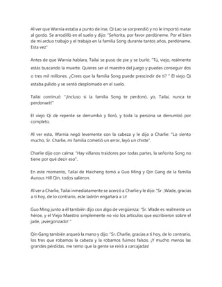 Al ver que Warnia estaba a punto de irse, Qi Lao se sorprendió y no le importó matar
al gordo. Se arrodilló en el suelo y dijo: “Señorita, por favor perdóneme. Por el bien
de mi arduo trabajo y el trabajo en la familia Song durante tantos años, perdóname.
Esta vez"
Antes de que Warnia hablara, Tailai se puso de pie y se burló: “Tú, viejo, realmente
estás buscando la muerte. Quieres ser el maestro del juego y puedes conseguir dos
o tres mil millones. ¿Crees que la familia Song puede prescindir de ti? " El viejo Qi
estaba pálido y se sentó desplomado en el suelo.
Tailai continuó: "¡Incluso si la familia Song te perdonó, yo, Tailai, nunca te
perdonaré!"
El viejo Qi de repente se derrumbó y lloró, y toda la persona se derrumbó por
completo.
Al ver esto, Warnia negó levemente con la cabeza y le dijo a Charlie: "Lo siento
mucho, Sr. Charlie, mi familia cometió un error, leyó un chiste".
Charlie dijo con calma: "Hay villanos traidores por todas partes, la señorita Song no
tiene por qué decir eso".
En este momento, Tailai de Haicheng tomó a Guo Ming y Qin Gang de la familia
Aurous Hill Qin, todos salieron.
Al ver a Charlie, Tailai inmediatamente se acercó a Charlie y le dijo: “Sr. ¡Wade, gracias
a ti hoy, de lo contrario, este ladrón engañará a Li!
Guo Ming junto a él también dijo con algo de vergüenza: “Sr. Wade es realmente un
héroe, y el Viejo Maestro simplemente no vio los artículos que escribieron sobre el
jade, ¡avergonzado! "
Qin Gang también arqueó la mano y dijo: “Sr. Charlie, gracias a ti hoy, de lo contrario,
los tres que robamos la cabeza y la robamos fuimos falsos. ¡Y mucho menos las
grandes pérdidas, me temo que la gente se reirá a carcajadas!
 