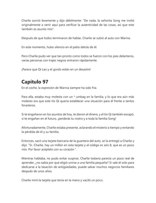 Charlie sonrió levemente y dijo débilmente: "De nada, la señorita Song me invitó
originalmente a venir aquí para verificar la autenticidad de las cosas, así que este
también es asunto mío".
Después de que todos terminaron de hablar, Charlie se subió al auto con Warnia.
En este momento, hubo silencio en el patio detrás de él.
Pero Charlie pudo ver que tan pronto como todos se fueron con los pies delanteros,
varias personas con trajes negros entraron rápidamente.
¡Parece que Qi Lao y el gordo están en un desastre!
Capítulo 97
En el coche, la expresión de Warnia siempre ha sido fría.
Para ella, estaba muy molesta con un * umbag en la familia, y lo que era aún más
molesto era que este tío Qi quería establecer una situación para él frente a tantos
forasteros.
Si te engañaron en los asuntos de hoy, te dieron el dinero, y el tío Qi también escapó,
si te engañan en el futuro, ¡perderás tu rostro y a toda la familia Song!
Afortunadamente, Charlie estaba presente, aclarando el misterio a tiempo y evitando
la pérdida de él y su familia.
Entonces, sacó una tarjeta bancaria de la guantera del auto, se la entregó a Charlie y
dijo: “Sr. Charlie, hay un millón en esta tarjeta y el código es seis 8, que es un poco
mío. Por favor acéptelo con su corazón ”.
Mientras hablaba, no pudo evitar suspirar, Charlie todavía parecía un poco real de
aprender, ¿no sabía por qué eligió unirse a una familia pequeña? Si sale él solo para
dedicarse a la tasación de antigüedades, puede salvar muchos negocios familiares
después de unos años.
Charlie miró la tarjeta que tenía en la mano y vaciló un poco.
 