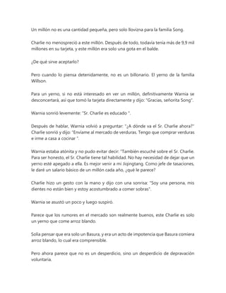 Un millón no es una cantidad pequeña, pero solo llovizna para la familia Song.
Charlie no menospreció a este millón. Después de todo, todavía tenía más de 9,9 mil
millones en su tarjeta, y este millón era solo una gota en el balde.
¿De qué sirve aceptarlo?
Pero cuando lo piensa detenidamente, no es un billonario. El yerno de la familia
Willson.
Para un yerno, si no está interesado en ver un millón, definitivamente Warnia se
desconcertará, así que tomó la tarjeta directamente y dijo: "Gracias, señorita Song".
Warnia sonrió levemente: “Sr. Charlie es educado ".
Después de hablar, Warnia volvió a preguntar: "¿A dónde va el Sr. Charlie ahora?"
Charlie sonrió y dijo: “Envíame al mercado de verduras. Tengo que comprar verduras
e irme a casa a cocinar ”.
Warnia estaba atónita y no pudo evitar decir: “También escuché sobre el Sr. Charlie.
Para ser honesto, el Sr. Charlie tiene tal habilidad. No hay necesidad de dejar que un
yerno esté apegado a ella. Es mejor venir a mi Jiqingtang. Como jefe de tasaciones,
le daré un salario básico de un millón cada año, ¿qué le parece?
Charlie hizo un gesto con la mano y dijo con una sonrisa: "Soy una persona, mis
dientes no están bien y estoy acostumbrado a comer sobras".
Warnia se asustó un poco y luego suspiró.
Parece que los rumores en el mercado son realmente buenos, este Charlie es solo
un yerno que come arroz blando.
Solía pensar que era solo un Basura, y era un acto de impotencia que Basura comiera
arroz blando, lo cual era comprensible.
Pero ahora parece que no es un desperdicio, sino un desperdicio de depravación
voluntaria.
 