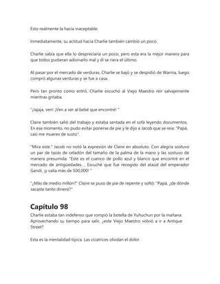 Esto realmente la hacía inaceptable.
Inmediatamente, su actitud hacia Charlie también cambió un poco.
Charlie sabía que ella lo despreciaría un poco, pero esta era la mejor manera para
que todos pudieran adivinarlo mal y él se riera el último.
Al pasar por el mercado de verduras, Charlie se bajó y se despidió de Warnia, luego
compró algunas verduras y se fue a casa.
Pero tan pronto como entró, Charlie escuchó al Viejo Maestro reír salvajemente
mientras gritaba.
“¡Jajaja, ven! ¡Ven a ver al bebé que encontré! "
Claire también salió del trabajo y estaba sentada en el sofá leyendo documentos.
En ese momento, no pudo evitar ponerse de pie y le dijo a Jacob que se reía: "Papá,
casi me mueres de susto".
"Mira este." Jacob no notó la expresión de Claire en absoluto. Con alegría sostuvo
un par de tazas de celadón del tamaño de la palma de la mano y las sostuvo de
manera presumida: “Este es el cuenco de pollo azul y blanco que encontré en el
mercado de antigüedades. , Escuché que fue recogido del ataúd del emperador
Gandi, ¡y valía más de 500,000! "
"¿Más de medio millón?" Claire se puso de pie de repente y soltó: "Papá, ¿de dónde
sacaste tanto dinero?"
Capítulo 98
Charlie estaba tan indefenso que rompió la botella de Yuhuchun por la mañana.
Aprovechando su tiempo para salir, ¿este Viejo Maestro volvió a ir a Antique
Street?
Esta es la mentalidad típica. Las cicatrices olvidan el dolor.
 