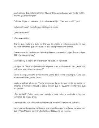 Jacob se rió y dijo misteriosamente: “Quiero decir que esta copa vale medio millón.
Adivina, ¿cuánto compré?
Claire vaciló por un momento y tentativamente dijo: "¿Trescientos mil?" "¡No!
¡Adivina otra vez!" Jacob hizo un gesto con la mano.
"¿Doscientos mil?"
"¡Eso no está bien!"
Charlie, que estaba a su lado, miró la taza de celadón e instantáneamente vio que
era falsa, pensando que sería bueno si esta cosa pudiera valer cientos.
En ese momento, Jacob no vendió más y dijo con una sonrisa: “¡Jajaja, lo compré por
300! ¿No es asombroso?
Jacob se rió y la alegría en su expresión no pudo ser reprimida.
Los ojos de Claire se abrieron con sorpresa y no podía creerlo: "No, ¿esta taza
realmente solo cuesta trescientos?"
Elaine, la suegra, escuchó el movimiento y salió de la cocina con alegría, “¿Esta taza
es tan invaluable? ¿No es falso?
Jacob se golpeó el pecho: “No te preocupes, la gente que vende los vasos no
entiende el mercado. ¡Incluso le pedí a alguien que me ayudara a leerlo y dije que
era verdad! "
"¿De Verdad?" Elaine tomó con cuidado la taza, miró a izquierda y derecha,
sonriendo de oreja a oreja.
Charlie se hizo a un lado, pero solo sonrió de acuerdo, su expresión tranquila.
Hacía mucho tiempo que había visto que estas dos copas eran falsas, pero era raro
que el Viejo Maestro estuviera tan feliz que todavía no las exponía.
 