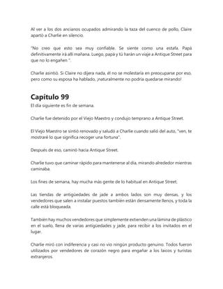 Al ver a los dos ancianos ocupados admirando la taza del cuenco de pollo, Claire
apartó a Charlie en silencio.
“No creo que esto sea muy confiable. Se siente como una estafa. Papá
definitivamente irá allí mañana. Luego, papá y tú harán un viaje a Antique Street para
que no lo engañen ".
Charlie asintió. Si Claire no dijera nada, él no se molestaría en preocuparse por eso,
pero como su esposa ha hablado, ¡naturalmente no podría quedarse mirando!
Capítulo 99
El día siguiente es fin de semana.
Charlie fue detenido por el Viejo Maestro y condujo temprano a Antique Street.
El Viejo Maestro se sintió renovado y saludó a Charlie cuando salió del auto, "ven, te
mostraré lo que significa recoger una fortuna".
Después de eso, caminó hacia Antique Street.
Charlie tuvo que caminar rápido para mantenerse al día, mirando alrededor mientras
caminaba.
Los fines de semana, hay mucha más gente de lo habitual en Antique Street.
Las tiendas de antigüedades de jade a ambos lados son muy densas, y los
vendedores que salen a instalar puestos también están densamente llenos, y toda la
calle está bloqueada.
También hay muchos vendedores que simplemente extienden una lámina de plástico
en el suelo, llena de varias antigüedades y jade, para recibir a los invitados en el
lugar.
Charlie miró con indiferencia y casi no vio ningún producto genuino. Todos fueron
utilizados por vendedores de corazón negro para engañar a los laicos y turistas
extranjeros.
 