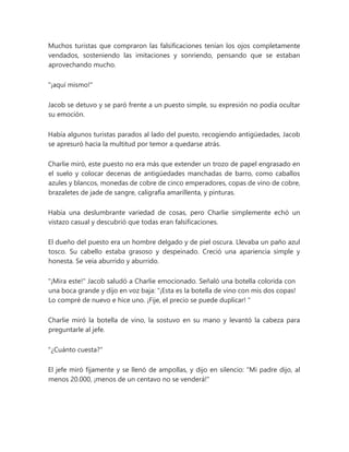 Muchos turistas que compraron las falsificaciones tenían los ojos completamente
vendados, sosteniendo las imitaciones y sonriendo, pensando que se estaban
aprovechando mucho.
"¡aquí mismo!"
Jacob se detuvo y se paró frente a un puesto simple, su expresión no podía ocultar
su emoción.
Había algunos turistas parados al lado del puesto, recogiendo antigüedades, Jacob
se apresuró hacia la multitud por temor a quedarse atrás.
Charlie miró, este puesto no era más que extender un trozo de papel engrasado en
el suelo y colocar decenas de antigüedades manchadas de barro, como caballos
azules y blancos, monedas de cobre de cinco emperadores, copas de vino de cobre,
brazaletes de jade de sangre, caligrafía amarillenta, y pinturas.
Había una deslumbrante variedad de cosas, pero Charlie simplemente echó un
vistazo casual y descubrió que todas eran falsificaciones.
El dueño del puesto era un hombre delgado y de piel oscura. Llevaba un paño azul
tosco. Su cabello estaba grasoso y despeinado. Creció una apariencia simple y
honesta. Se veía aburrido y aburrido.
"¡Mira este!" Jacob saludó a Charlie emocionado. Señaló una botella colorida con
una boca grande y dijo en voz baja: “¡Esta es la botella de vino con mis dos copas!
Lo compré de nuevo e hice uno. ¡Fije, el precio se puede duplicar! "
Charlie miró la botella de vino, la sostuvo en su mano y levantó la cabeza para
preguntarle al jefe.
"¿Cuánto cuesta?"
El jefe miró fijamente y se llenó de ampollas, y dijo en silencio: "Mi padre dijo, al
menos 20.000, ¡menos de un centavo no se venderá!"
 