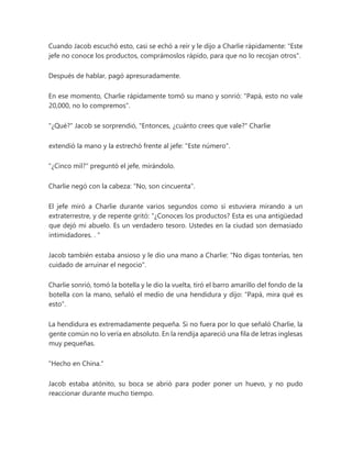 Cuando Jacob escuchó esto, casi se echó a reír y le dijo a Charlie rápidamente: "Este
jefe no conoce los productos, comprámoslos rápido, para que no lo recojan otros".
Después de hablar, pagó apresuradamente.
En ese momento, Charlie rápidamente tomó su mano y sonrió: "Papá, esto no vale
20,000, no lo compremos".
"¿Qué?" Jacob se sorprendió, "Entonces, ¿cuánto crees que vale?" Charlie
extendió la mano y la estrechó frente al jefe: "Este número".
"¿Cinco mil?" preguntó el jefe, mirándolo.
Charlie negó con la cabeza: "No, son cincuenta".
El jefe miró a Charlie durante varios segundos como si estuviera mirando a un
extraterrestre, y de repente gritó: “¿Conoces los productos? Esta es una antigüedad
que dejó mi abuelo. Es un verdadero tesoro. Ustedes en la ciudad son demasiado
intimidadores. . "
Jacob también estaba ansioso y le dio una mano a Charlie: "No digas tonterías, ten
cuidado de arruinar el negocio".
Charlie sonrió, tomó la botella y le dio la vuelta, tiró el barro amarillo del fondo de la
botella con la mano, señaló el medio de una hendidura y dijo: “Papá, mira qué es
esto”.
La hendidura es extremadamente pequeña. Si no fuera por lo que señaló Charlie, la
gente común no lo vería en absoluto. En la rendija apareció una fila de letras inglesas
muy pequeñas.
"Hecho en China."
Jacob estaba atónito, su boca se abrió para poder poner un huevo, y no pudo
reaccionar durante mucho tiempo.
 