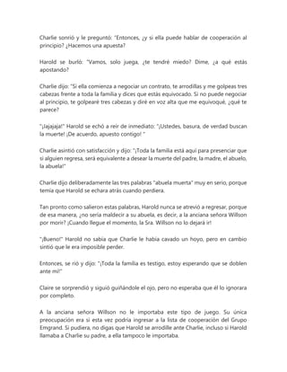 Charlie sonrió y le preguntó: “Entonces, ¿y si ella puede hablar de cooperación al
principio? ¿Hacemos una apuesta?
Harold se burló: “Vamos, solo juega, ¿te tendré miedo? Dime, ¿a qué estás
apostando?
Charlie dijo: “Si ella comienza a negociar un contrato, te arrodillas y me golpeas tres
cabezas frente a toda la familia y dices que estás equivocado. Si no puede negociar
al principio, te golpearé tres cabezas y diré en voz alta que me equivoqué, ¿qué te
parece?
"¡Jajajaja!" Harold se echó a reír de inmediato: “¡Ustedes, basura, de verdad buscan
la muerte! ¡De acuerdo, apuesto contigo! "
Charlie asintió con satisfacción y dijo: "¡Toda la familia está aquí para presenciar que
si alguien regresa, será equivalente a desear la muerte del padre, la madre, el abuelo,
la abuela!"
Charlie dijo deliberadamente las tres palabras "abuela muerta" muy en serio, porque
temía que Harold se echara atrás cuando perdiera.
Tan pronto como salieron estas palabras, Harold nunca se atrevió a regresar, porque
de esa manera, ¿no sería maldecir a su abuela, es decir, a la anciana señora Willson
por morir? ¡Cuando llegue el momento, la Sra. Willson no lo dejará ir!
"¡Bueno!" Harold no sabía que Charlie le había cavado un hoyo, pero en cambio
sintió que le era imposible perder.
Entonces, se rió y dijo: "¡Toda la familia es testigo, estoy esperando que se doblen
ante mí!"
Claire se sorprendió y siguió guiñándole el ojo, pero no esperaba que él lo ignorara
por completo.
A la anciana señora Willson no le importaba este tipo de juego. Su única
preocupación era si esta vez podría ingresar a la lista de cooperación del Grupo
Emgrand. Si pudiera, no digas que Harold se arrodille ante Charlie, incluso si Harold
llamaba a Charlie su padre, a ella tampoco le importaba.
 