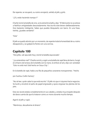 De repente, se recuperó, su rostro enrojeció, señaló al jefe y gritó.
"¡¡Tú, estás haciendo trampa !!"
Charlie tomó la botella de vino, se la estrechó al jefe y dijo: “El fabricante no se atreve
a falsificar antigüedades descaradamente. Has escrito este letrero deliberadamente.
Eres bastante inteligente. Sabes que puedes bloquearlo con barro. En una frase,
treinta, ¿puedes venderlo?
"Esta"
El jefe se quedó atónito por un momento, de repente toda la honestidad de su rostro
desapareció, y se golpeó la frente con una sonrisa.
Capítulo 100
"Dos jefes, salí apurado hoy y tomé la botella equivocada".
"¿Lo entendiste mal?" Charlie sonrió y cogió una botella de rapé llena de barro, hurgó
en el barro de la boca de la botella con la mano, la enfocó al sol y dijo con seriedad:
“Esto no está mal. Está hecho en Sioux City ".
En la botella de rapé, había una fila de pequeños caracteres transparentes. "Hecho
por Suzhou Crafts Factory".
"No sé leer, quién sabe lo que está escrito". El jefe vio que ni siquiera hacía negocios.
Se burló y envolvió el paño de papel engrasado y quiso engrasar las plantas de los
pies.
Esta vez Jacob estaba completamente en sus cabales, y estaba muy enojado después
de darse cuenta de que lo trataron como un mono durante mucho tiempo.
Agarró al jefe y rugió.
"Mentiroso, devuélveme el dinero".
 