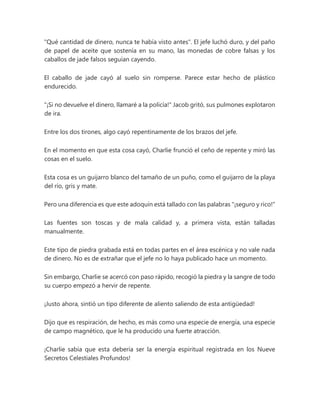 "Qué cantidad de dinero, nunca te había visto antes". El jefe luchó duro, y del paño
de papel de aceite que sostenía en su mano, las monedas de cobre falsas y los
caballos de jade falsos seguían cayendo.
El caballo de jade cayó al suelo sin romperse. Parece estar hecho de plástico
endurecido.
"¡Si no devuelve el dinero, llamaré a la policía!" Jacob gritó, sus pulmones explotaron
de ira.
Entre los dos tirones, algo cayó repentinamente de los brazos del jefe.
En el momento en que esta cosa cayó, Charlie frunció el ceño de repente y miró las
cosas en el suelo.
Esta cosa es un guijarro blanco del tamaño de un puño, como el guijarro de la playa
del río, gris y mate.
Pero una diferencia es que este adoquín está tallado con las palabras "¡seguro y rico!"
Las fuentes son toscas y de mala calidad y, a primera vista, están talladas
manualmente.
Este tipo de piedra grabada está en todas partes en el área escénica y no vale nada
de dinero. No es de extrañar que el jefe no lo haya publicado hace un momento.
Sin embargo, Charlie se acercó con paso rápido, recogió la piedra y la sangre de todo
su cuerpo empezó a hervir de repente.
¡Justo ahora, sintió un tipo diferente de aliento saliendo de esta antigüedad!
Dijo que es respiración, de hecho, es más como una especie de energía, una especie
de campo magnético, que le ha producido una fuerte atracción.
¡Charlie sabía que esta debería ser la energía espiritual registrada en los Nueve
Secretos Celestiales Profundos!
 